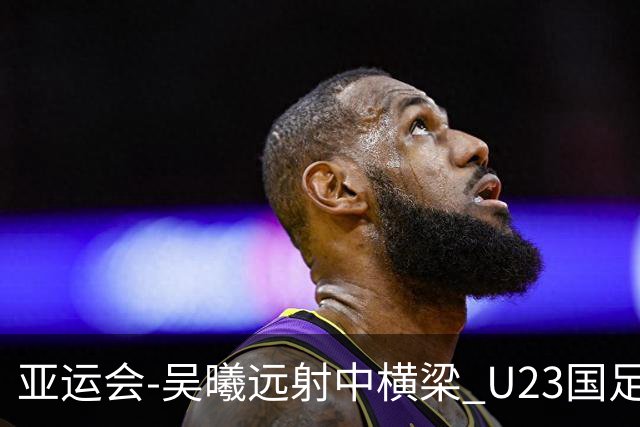 亚运会-吴曦远射中横梁 U23国足0-0憾平伊朗暂列次席